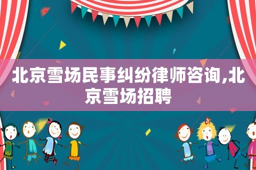 北京雪場(chǎng)民事糾紛律師咨詢,北京雪場(chǎng)招聘