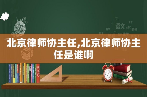 北京律師協(xié)主任,北京律師協(xié)主任是誰啊