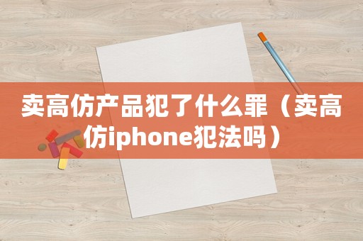 賣高仿產品犯了什么罪（賣高仿iphone犯法嗎）
