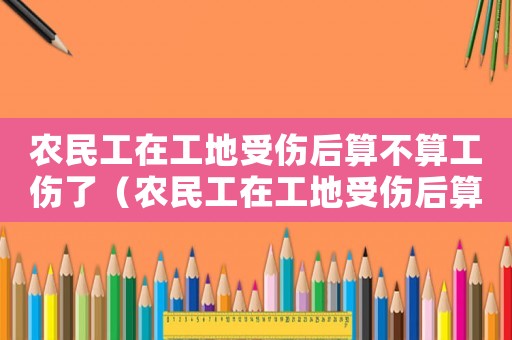 農(nóng)民工在工地受傷后算不算工傷了（農(nóng)民工在工地受傷后算不算工傷）
