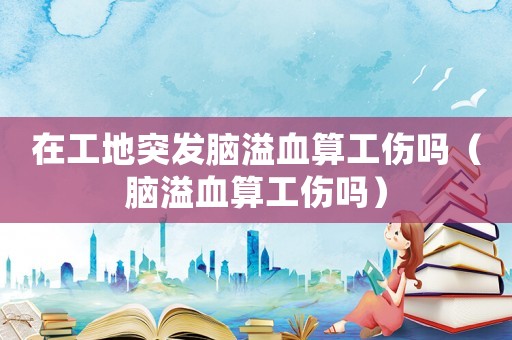 在工地突發(fā)腦溢血算工傷嗎（腦溢血算工傷嗎）