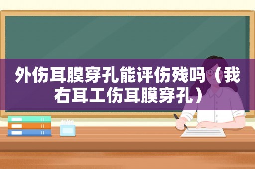 外傷耳膜穿孔能評(píng)傷殘嗎（我右耳工傷耳膜穿孔）