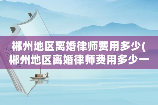 郴州地區(qū)離婚律師費用多少(郴州地區(qū)離婚律師費用多少一個月)