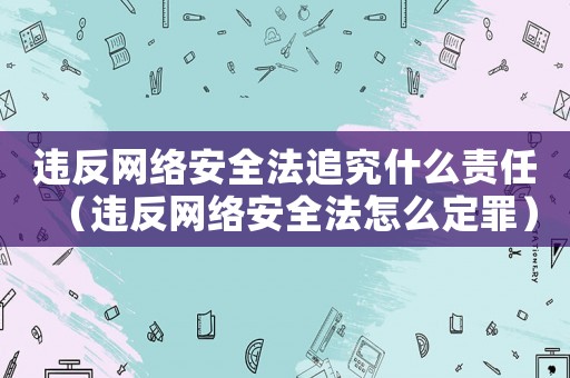 違反網(wǎng)絡安全法追究什么責任（違反網(wǎng)絡安全法怎么定罪）