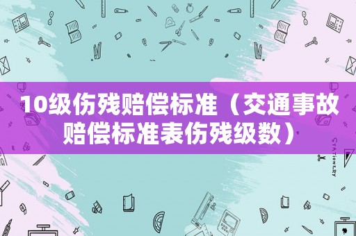 10級傷殘賠償標(biāo)準(zhǔn)（交通事故賠償標(biāo)準(zhǔn)表傷殘級數(shù)）