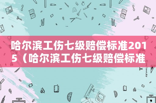 哈爾濱工傷七級賠償標(biāo)準(zhǔn)2015（哈爾濱工傷七級賠償標(biāo)準(zhǔn)2015）