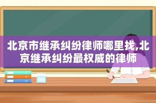北京市繼承糾紛律師哪里找,北京繼承糾紛最權(quán)威的律師