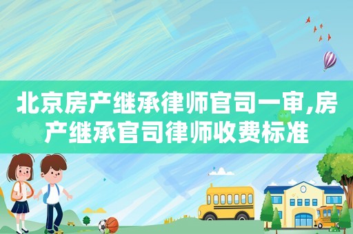 北京房產(chǎn)繼承律師官司一審,房產(chǎn)繼承官司律師收費標準