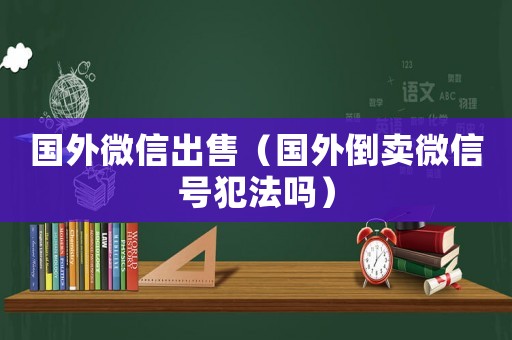 國(guó)外微信出售（國(guó)外倒賣微信號(hào)犯法嗎）
