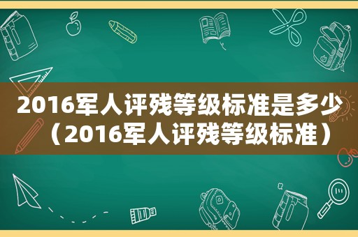 2016軍人評(píng)殘等級(jí)標(biāo)準(zhǔn)是多少（2016軍人評(píng)殘等級(jí)標(biāo)準(zhǔn)）