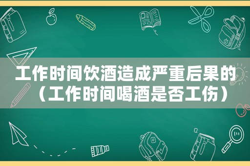 工作時(shí)間飲酒造成嚴(yán)重后果的（工作時(shí)間喝酒是否工傷）