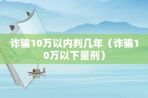 詐騙10萬(wàn)以內(nèi)判幾年（詐騙10萬(wàn)以下量刑）