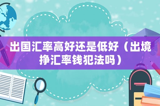 出國(guó)匯率高好還是低好（出境掙匯率錢(qián)犯法嗎）