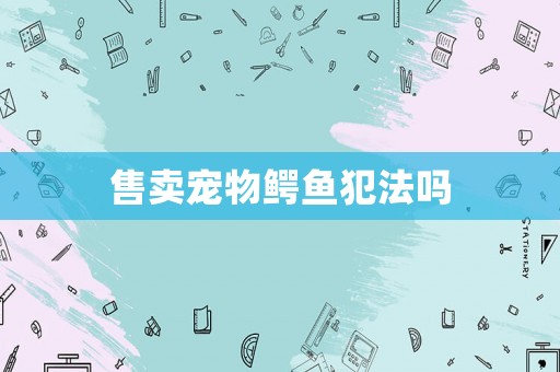 售賣(mài)寵物鱷魚(yú)犯法嗎
