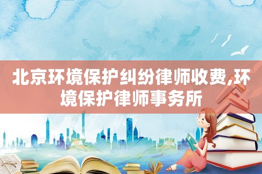 北京環(huán)境保護(hù)糾紛律師收費(fèi),環(huán)境保護(hù)律師事務(wù)所