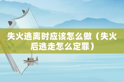 失火逃離時應(yīng)該怎么做（失火后逃走怎么定罪）