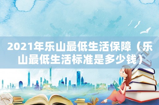 2021年樂山最低生活保障（樂山最低生活標(biāo)準(zhǔn)是多少錢）