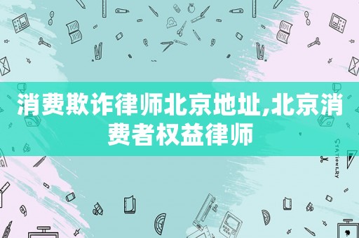 消費(fèi)欺詐律師北京地址,北京消費(fèi)者權(quán)益律師