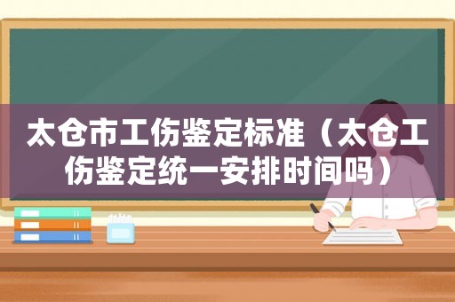 太倉市工傷鑒定標準（太倉工傷鑒定統(tǒng)一安排時間嗎）