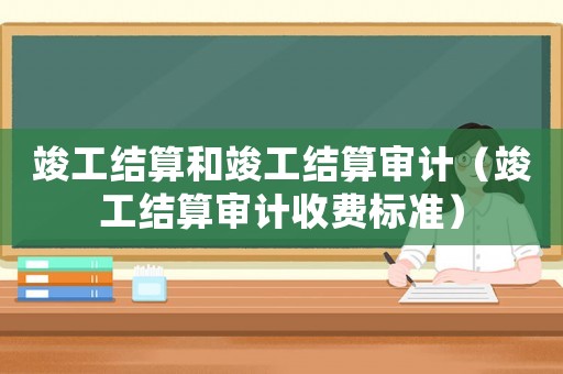 竣工結(jié)算和竣工結(jié)算審計（竣工結(jié)算審計收費(fèi)標(biāo)準(zhǔn)）