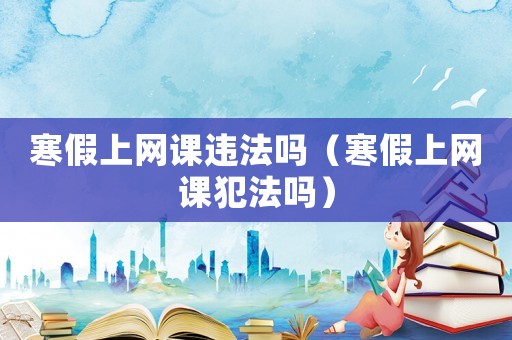 寒假上網(wǎng)課違法嗎（寒假上網(wǎng)課犯法嗎）