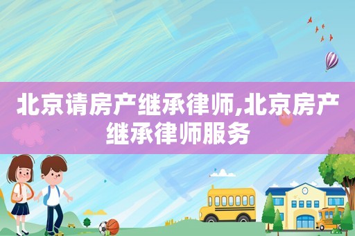 北京請(qǐng)房產(chǎn)繼承律師,北京房產(chǎn)繼承律師服務(wù)