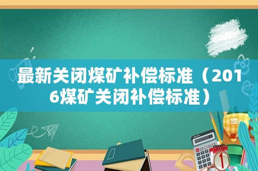 最新關(guān)閉煤礦補(bǔ)償標(biāo)準(zhǔn)（2016煤礦關(guān)閉補(bǔ)償標(biāo)準(zhǔn)）