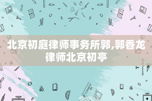 北京初庭律師事務(wù)所郭,郭香龍律師北京初亭