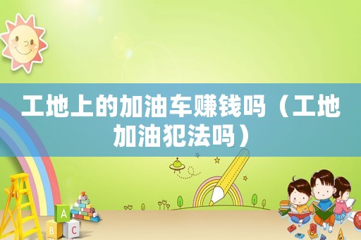 工地上的加油車(chē)賺錢(qián)嗎（工地加油犯法嗎）