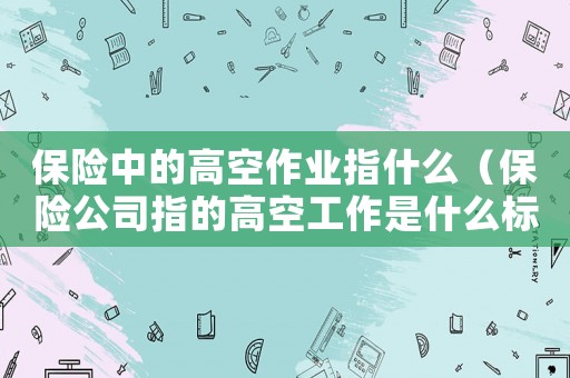 保險中的高空作業(yè)指什么（保險公司指的高空工作是什么標(biāo)準(zhǔn)）