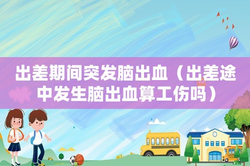 出差期間突發(fā)腦出血（出差途中發(fā)生腦出血算工傷嗎）