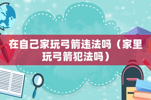 在自己家玩弓箭違法嗎（家里玩弓箭犯法嗎）