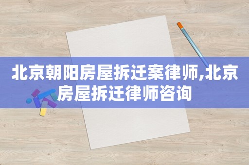 北京朝陽房屋拆遷案律師,北京房屋拆遷律師咨詢