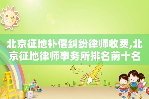 北京征地補(bǔ)償糾紛律師收費(fèi),北京征地律師事務(wù)所排名前十名