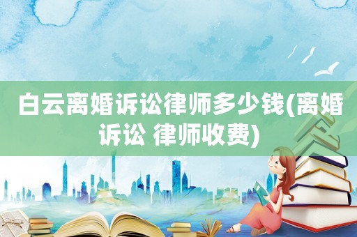 白云離婚訴訟律師多少錢(離婚訴訟 律師收費(fèi))