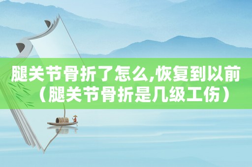 腿關(guān)節(jié)骨折了怎么,恢復(fù)到以前（腿關(guān)節(jié)骨折是幾級(jí)工傷）
