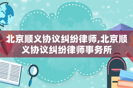 北京順義協(xié)議糾紛律師,北京順義協(xié)議糾紛律師事務(wù)所
