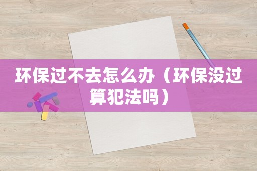 環(huán)保過不去怎么辦（環(huán)保沒過算犯法嗎）