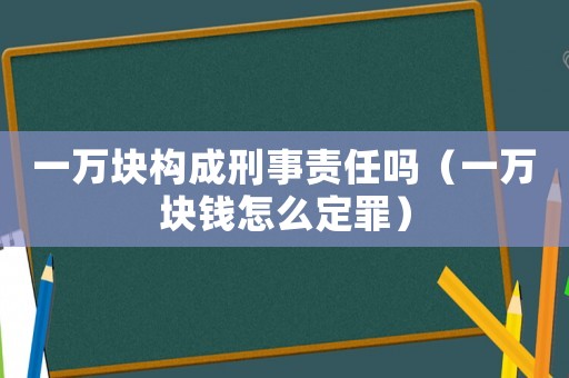 一萬塊構(gòu)成刑事責(zé)任嗎（一萬塊錢怎么定罪）