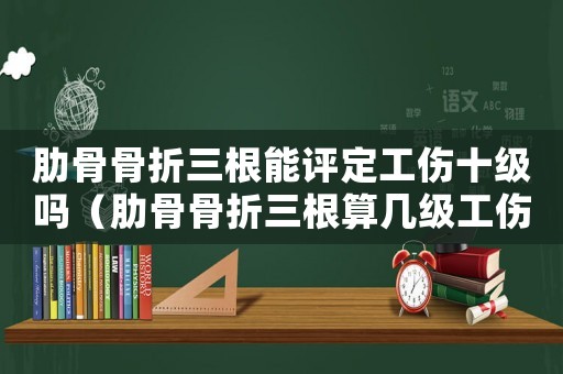 肋骨骨折三根能評(píng)定工傷十級(jí)嗎（肋骨骨折三根算幾級(jí)工傷）