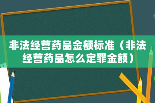 非法經(jīng)營藥品金額標(biāo)準(zhǔn)（非法經(jīng)營藥品怎么定罪金額）