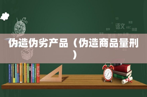 偽造偽劣產(chǎn)品（偽造商品量刑）