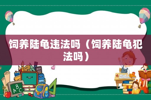 飼養(yǎng)陸龜違法嗎（飼養(yǎng)陸龜犯法嗎）