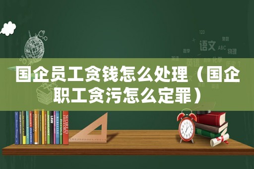 國(guó)企員工貪錢怎么處理（國(guó)企職工貪污怎么定罪）