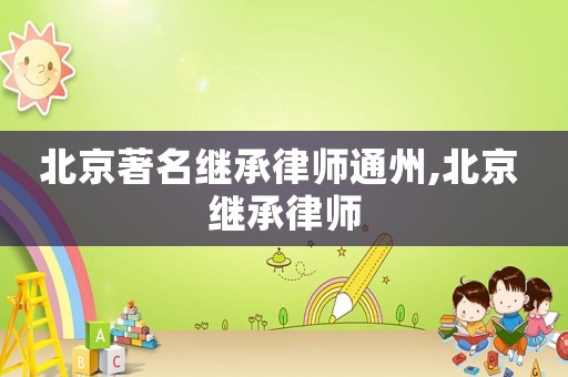 北京著名繼承律師通州,北京 繼承律師