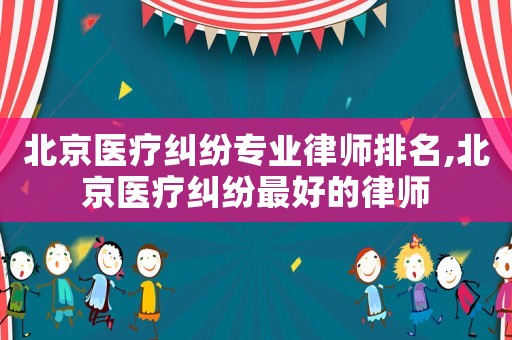 北京醫(yī)療糾紛專業(yè)律師排名,北京醫(yī)療糾紛最好的律師