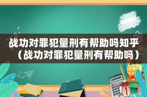 戰(zhàn)功對罪犯量刑有幫助嗎知乎（戰(zhàn)功對罪犯量刑有幫助嗎）