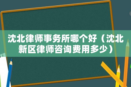 沈北律師事務(wù)所哪個好（沈北新區(qū)律師咨詢費用多少）