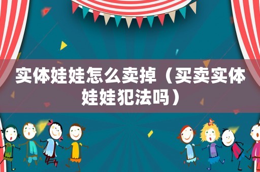 實(shí)體娃娃怎么賣掉（買賣實(shí)體娃娃犯法嗎）