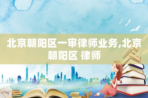 北京朝陽區(qū)一審律師業(yè)務(wù),北京朝陽區(qū) 律師
